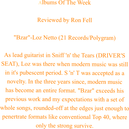 Albums Of The Week  Reviewed by Ron Fell  "Bzar"-Loz Netto (21 Records/Polygram)  As lead guitarist in Sniff 'n' the Tears (DRIVER'S SEAT), Loz was there when modern music was still in it's pubescent period. S 'n' T was accepted as a novelty. In the three years since, modern music  has become an entire format. "Bzar" exceeds his previous work and my expectations with a set of whole songs, rounded-off at the edges just enough to penertrate formats like conventional Top 40, where only the strong survive.